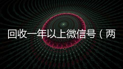 回收一年以上微信高价回收300元秒结微信号（两年的微信号回收价格多少）