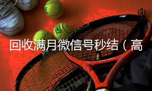 回收满月微信号高于市场价的微信账号回收价格表秒结（高价回收一个月的微信）