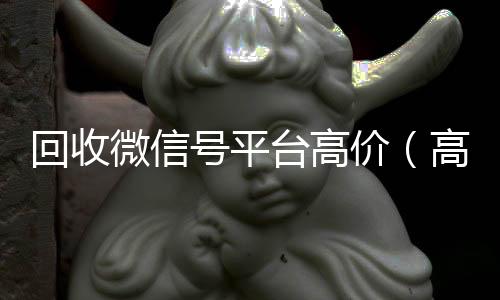 回收微信号平台专业微信回收高价（高价回收微信账号平台）