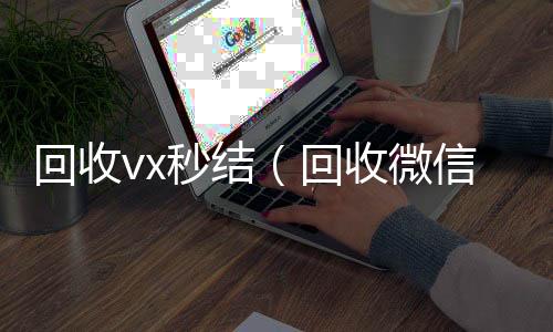 回收vx秒24小时收微信靠谱回收结（回收微信秒结）