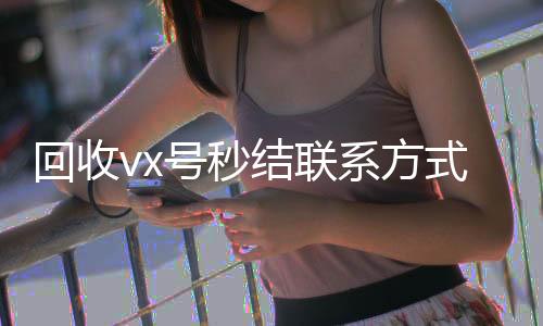 回收vx号秒结联高价收购微信号平台系方式（高价回收vx号秒结）
