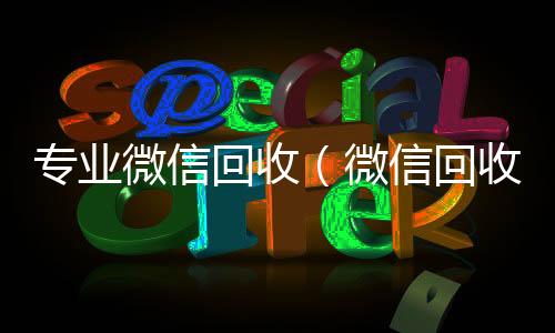 专业微信回收（24小时靠谱收微信平台微信回收平台·5800）
