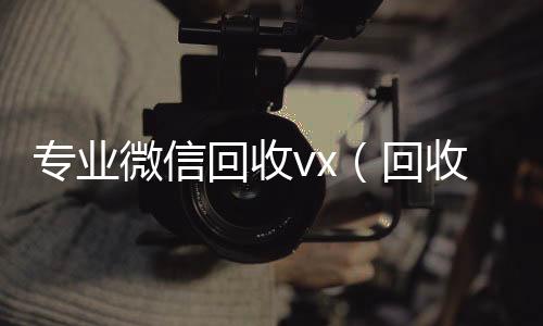 专业微信回回收vx秒结联系方式收vx（回收微信的）