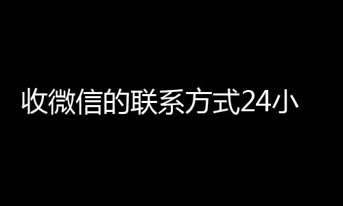 收微信的联系方式24小时24小时vx回收平台回收（收微信的联系方式24小时回收什么意思）