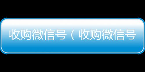 收购微信号（收高价收v购微信号24在线实时到账）