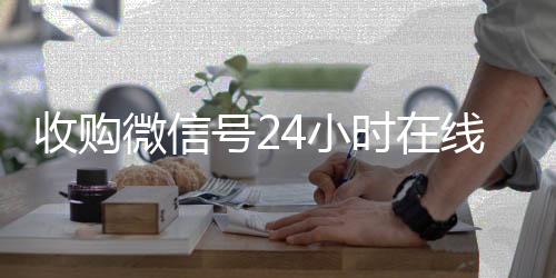 收购微信号24小时在线秒24小时在线出售微信结平台（收购微信号24小时在线秒结平台可靠吗）