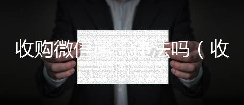 收购微信属于违回收vx秒结联系方式法吗（收购微信有什么用）