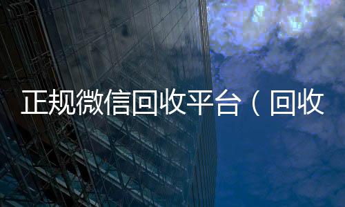 正规微信回收收vx平台（回收微信的平台）