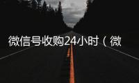  微信号收购24小时（微信号收购24小时怎么收费）