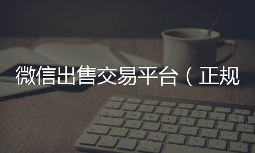 微信出售交易24小时收微信靠谱平台（正规微信出售平台）
