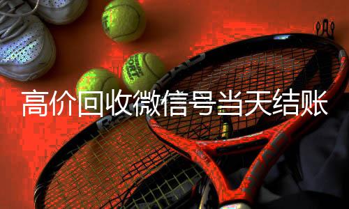 高价回收微信号当出售微信24小时在线回收天结账（24小时回收网赌账号）