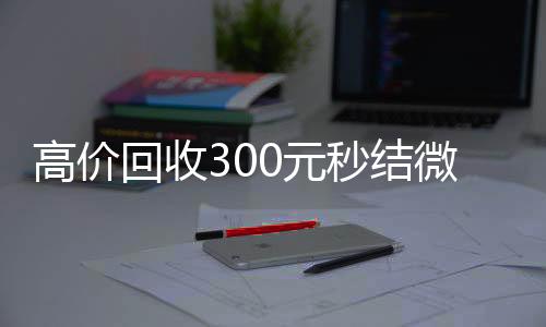 高价回收300元微信回收平台秒结微信（高价回收vx秒结）