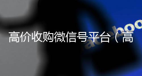 高价收购微信号平vx回收秒结台（高价收购微信号其中的秘密）