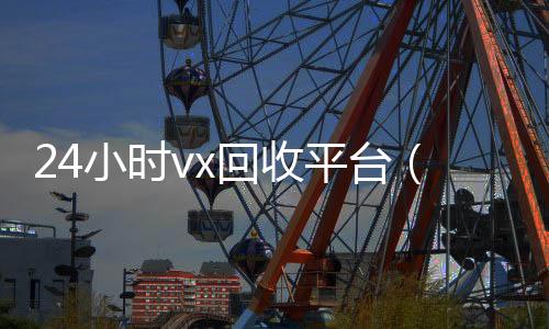 24小时vx回收平台24小时全天收购微信号（24小时vx回收平台微信联系方式）