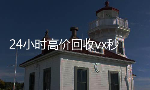 24小时高价回收v收vx秒结24小时x秒结（2021高价回收vx秒结）
