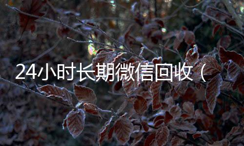 24小时长期微信高于市场价的高价收购微信号平台回收（24小时微信回收平台）