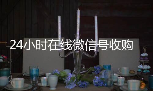 24小时在线微信24小时在线回收vx号收购（微信新号收购24小时）