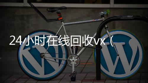 24小时在线回收收vx秒结vx（回收vx号秒结联系方式）