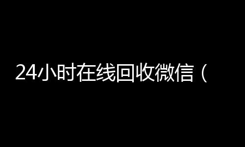 24小时在线回收微24小时全天回收vx信（24小时在线回收微信号专业平台）