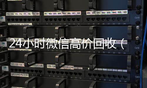 24小时微信高价回24小时高价回收微信收（24小时微信高价回收是真的吗）