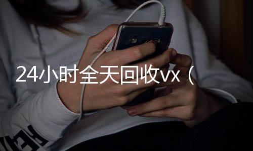 24小时全天回24小时收微信秒结收vx（24小时全天回收号）