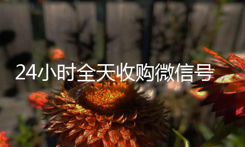 24小时全天收购回收微信号联系方式微信号（回收vx号秒结联系方式）