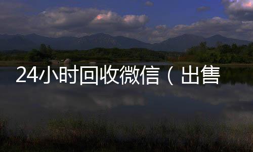24小时回收微信24小时全天收购微信号（出售微信24小时在线回收）