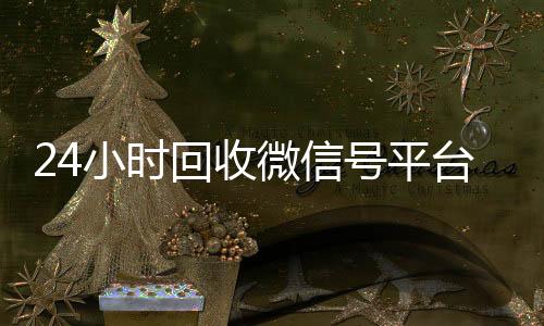 24小时回收微信微信在线秒回收工作室号平台（高价回收微信账号平台）